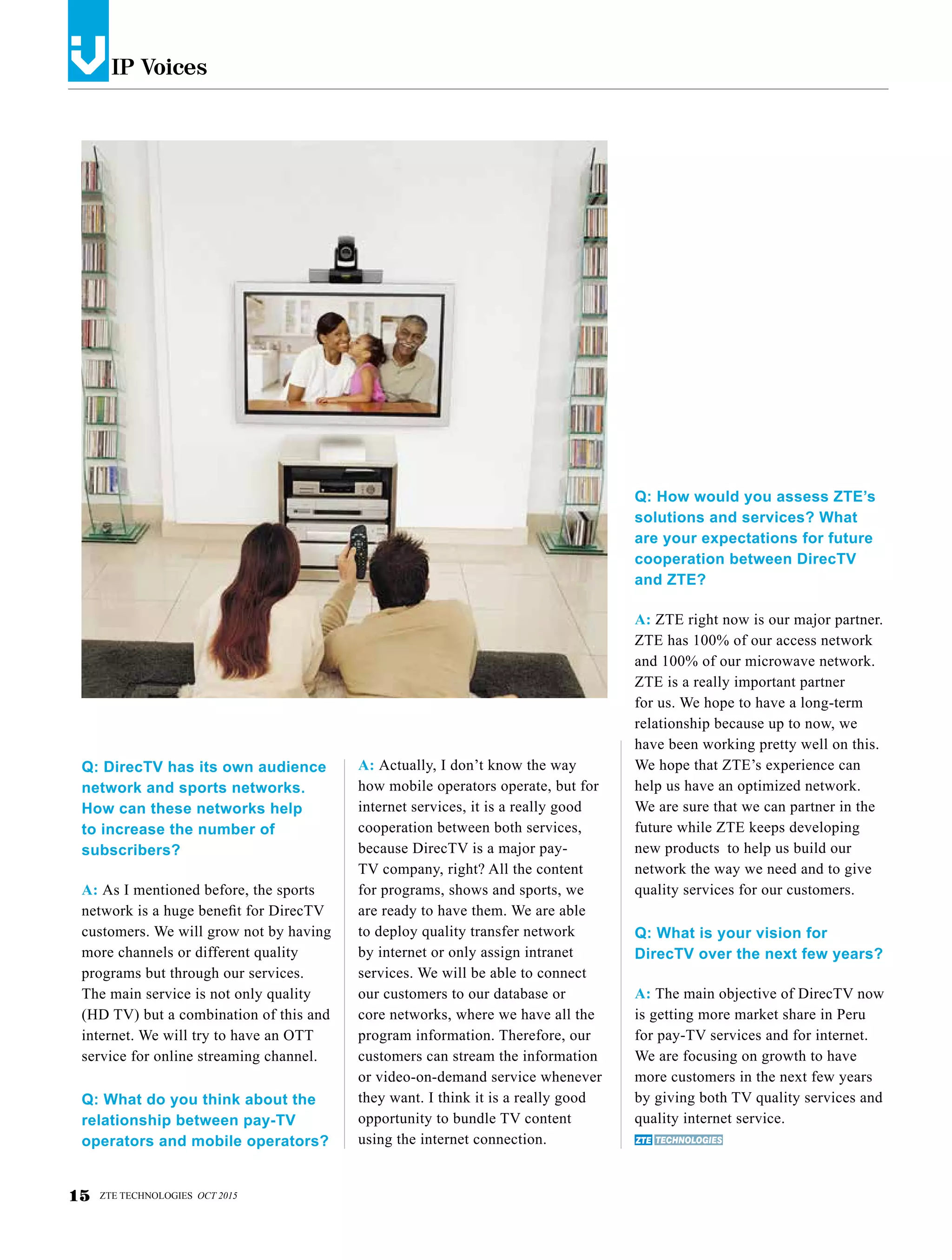 IP Voicesv
Q: DirecTV has its own audience
network and sports networks.
How can these networks help
to increase the number of
subscribers?
A: As I mentioned before, the sports
network is a huge benefit for DirecTV
customers. We will grow not by having
more channels or different quality
programs but through our services.
The main service is not only quality
(HD TV) but a combination of this and
internet. We will try to have an OTT
service for online streaming channel.
Q: What do you think about the
relationship between pay-TV
operators and mobile operators?
A: Actually, I don’t know the way
how mobile operators operate, but for
internet services, it is a really good
cooperation between both services,
because DirecTV is a major pay-
TV company, right? All the content
for programs, shows and sports, we
are ready to have them. We are able
to deploy quality transfer network
by internet or only assign intranet
services. We will be able to connect
our customers to our database or
core networks, where we have all the
program information. Therefore, our
customers can stream the information
or video-on-demand service whenever
they want. I think it is a really good
opportunity to bundle TV content
using the internet connection.
Q: How would you assess ZTE’s
solutions and services? What
are your expectations for future
cooperation between DirecTV
and ZTE?
A: ZTE right now is our major partner.
ZTE has 100% of our access network
and 100% of our microwave network.
ZTE is a really important partner
for us. We hope to have a long-term
relationship because up to now, we
have been working pretty well on this.
We hope that ZTE’s experience can
help us have an optimized network.
We are sure that we can partner in the
future while ZTE keeps developing
new products to help us build our
network the way we need and to give
quality services for our customers.
Q: What is your vision for
DirecTV over the next few years?
A: The main objective of DirecTV now
is getting more market share in Peru
for pay-TV services and for internet.
We are focusing on growth to have
more customers in the next few years
by giving both TV quality services and
quality internet service.
15 ZTE TECHNOLOGIES OCT 2015
 