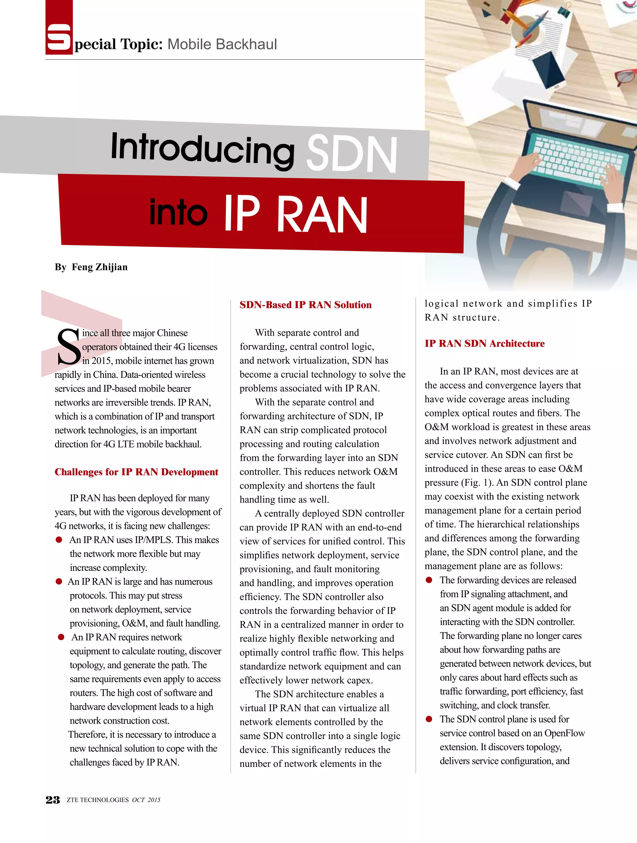 pecial Topic: Mobile Backhauls
Introducing SDN
into IP RAN
S
ince all three major Chinese
operators obtained their 4G licenses
in 2015, mobile internet has grown
rapidly in China. Data-oriented wireless
services and IP-based mobile bearer
networks are irreversible trends. IP RAN,
which is a combination of IP and transport
network technologies, is an important
direction for 4G LTE mobile backhaul.
Challenges for IP RAN Development
IP RAN has been deployed for many
years, but with the vigorous development of
4G networks, it is facing new challenges:
● An IP RAN uses IP/MPLS. This makes
the network more flexible but may
increase complexity.
● An IP RAN is large and has numerous
protocols. This may put stress
on network deployment, service
provisioning, O&M, and fault handling.
● An IP RAN requires network
equipment to calculate routing, discover
topology, and generate the path. The
same requirements even apply to access
routers. The high cost of software and
hardware development leads to a high
network construction cost.
Therefore, it is necessary to introduce a
new technical solution to cope with the
challenges faced by IP RAN.
SDN-Based IP RAN Solution
With separate control and
forwarding, central control logic,
and network virtualization, SDN has
become a crucial technology to solve the
problems associated with IP RAN.
With the separate control and
forwarding architecture of SDN, IP
RAN can strip complicated protocol
processing and routing calculation
from the forwarding layer into an SDN
controller. This reduces network O&M
complexity and shortens the fault
handling time as well.
A centrally deployed SDN controller
can provide IP RAN with an end-to-end
view of services for unified control. This
simplifies network deployment, service
provisioning, and fault monitoring
and handling, and improves operation
efficiency. The SDN controller also
controls the forwarding behavior of IP
RAN in a centralized manner in order to
realize highly flexible networking and
optimally control traffic flow. This helps
standardize network equipment and can
effectively lower network capex.
The SDN architecture enables a
virtual IP RAN that can virtualize all
network elements controlled by the
same SDN controller into a single logic
device. This significantly reduces the
number of network elements in the
logical network and simplifies IP
RAN structure.
IP RAN SDN Architecture
In an IP RAN, most devices are at
the access and convergence layers that
have wide coverage areas including
complex optical routes and fibers. The
O&M workload is greatest in these areas
and involves network adjustment and
service cutover. An SDN can first be
introduced in these areas to ease O&M
pressure (Fig. 1). An SDN control plane
may coexist with the existing network
management plane for a certain period
of time. The hierarchical relationships
and differences among the forwarding
plane, the SDN control plane, and the
management plane are as follows:
● The forwarding devices are released
from IP signaling attachment, and
an SDN agent module is added for
interacting with the SDN controller.
The forwarding plane no longer cares
about how forwarding paths are
generated between network devices, but
only cares about hard effects such as
traffic forwarding, port efficiency, fast
switching, and clock transfer.
● The SDN control plane is used for
service control based on an OpenFlow
extension. It discovers topology,
delivers service configuration, and
By Feng Zhijian
23 ZTE TECHNOLOGIES OCT 2015
 