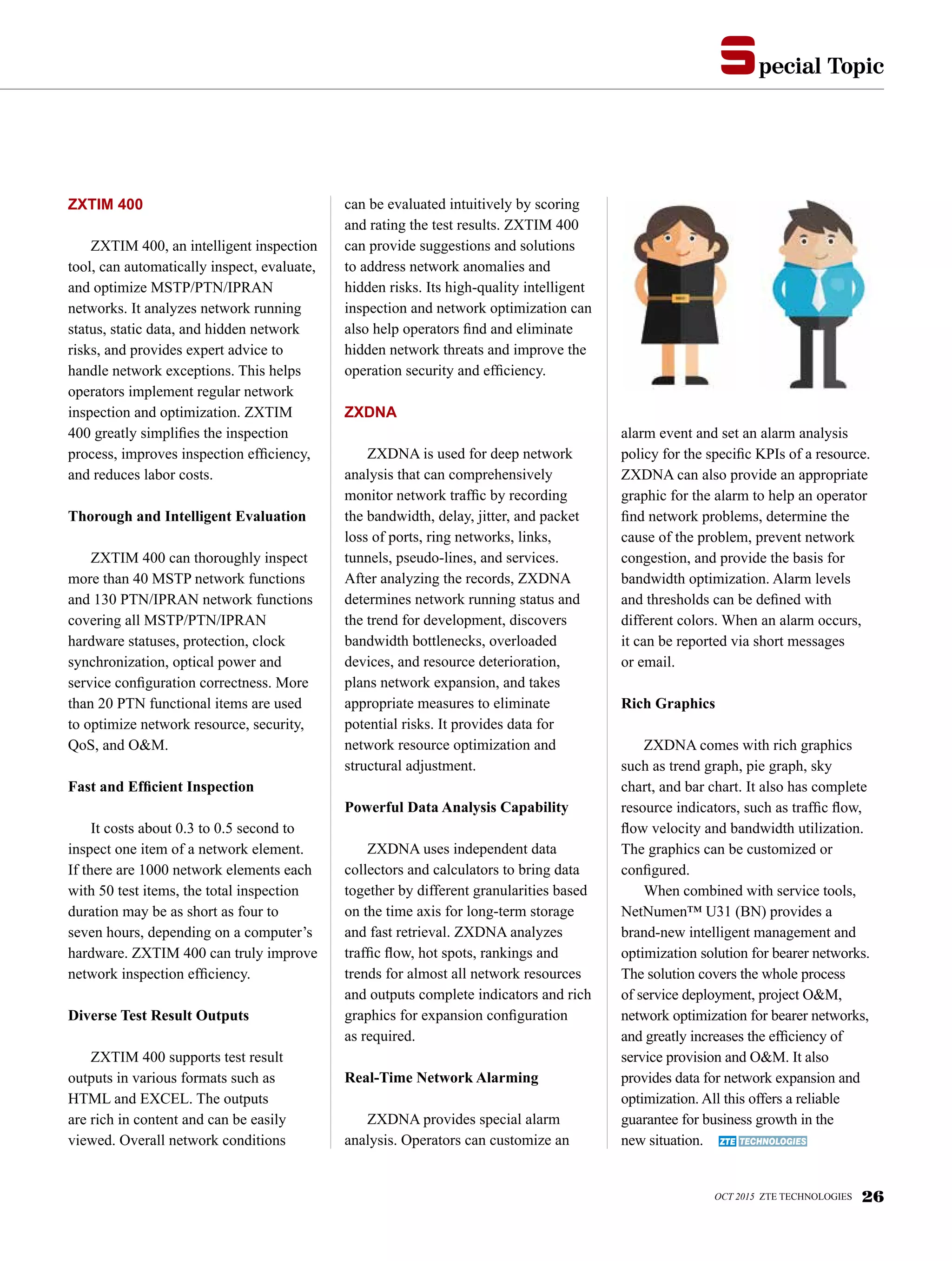 pecial Topics
OCT 2015 ZTE TECHNOLOGIES 26
ZXTIM 400
ZXTIM 400, an intelligent inspection
tool, can automatically inspect, evaluate,
and optimize MSTP/PTN/IPRAN
networks. It analyzes network running
status, static data, and hidden network
risks, and provides expert advice to
handle network exceptions. This helps
operators implement regular network
inspection and optimization. ZXTIM
400 greatly simplifies the inspection
process, improves inspection efficiency,
and reduces labor costs.
Thorough and Intelligent Evaluation
ZXTIM 400 can thoroughly inspect
more than 40 MSTP network functions
and 130 PTN/IPRAN network functions
covering all MSTP/PTN/IPRAN
hardware statuses, protection, clock
synchronization, optical power and
service configuration correctness. More
than 20 PTN functional items are used
to optimize network resource, security,
QoS, and O&M.
Fast and Efficient Inspection
It costs about 0.3 to 0.5 second to
inspect one item of a network element.
If there are 1000 network elements each
with 50 test items, the total inspection
duration may be as short as four to
seven hours, depending on a computer’s
hardware. ZXTIM 400 can truly improve
network inspection efficiency.
Diverse Test Result Outputs
ZXTIM 400 supports test result
outputs in various formats such as
HTML and EXCEL. The outputs
are rich in content and can be easily
viewed. Overall network conditions
can be evaluated intuitively by scoring
and rating the test results. ZXTIM 400
can provide suggestions and solutions
to address network anomalies and
hidden risks. Its high-quality intelligent
inspection and network optimization can
also help operators find and eliminate
hidden network threats and improve the
operation security and efficiency.
ZXDNA
ZXDNA is used for deep network
analysis that can comprehensively
monitor network traffic by recording
the bandwidth, delay, jitter, and packet
loss of ports, ring networks, links,
tunnels, pseudo-lines, and services.
After analyzing the records, ZXDNA
determines network running status and
the trend for development, discovers
bandwidth bottlenecks, overloaded
devices, and resource deterioration,
plans network expansion, and takes
appropriate measures to eliminate
potential risks. It provides data for
network resource optimization and
structural adjustment.
Powerful Data Analysis Capability
ZXDNA uses independent data
collectors and calculators to bring data
together by different granularities based
on the time axis for long-term storage
and fast retrieval. ZXDNA analyzes
traffic flow, hot spots, rankings and
trends for almost all network resources
and outputs complete indicators and rich
graphics for expansion configuration
as required.
Real-Time Network Alarming
ZXDNA provides special alarm
analysis. Operators can customize an
alarm event and set an alarm analysis
policy for the specific KPIs of a resource.
ZXDNA can also provide an appropriate
graphic for the alarm to help an operator
find network problems, determine the
cause of the problem, prevent network
congestion, and provide the basis for
bandwidth optimization. Alarm levels
and thresholds can be defined with
different colors. When an alarm occurs,
it can be reported via short messages
or email.
Rich Graphics
ZXDNA comes with rich graphics
such as trend graph, pie graph, sky
chart, and bar chart. It also has complete
resource indicators, such as traffic flow,
flow velocity and bandwidth utilization.
The graphics can be customized or
configured.
When combined with service tools,
NetNumen™ U31 (BN) provides a
brand-new intelligent management and
optimization solution for bearer networks.
The solution covers the whole process
of service deployment, project O&M,
network optimization for bearer networks,
and greatly increases the efficiency of
service provision and O&M. It also
provides data for network expansion and
optimization. All this offers a reliable
guarantee for business growth in the
new situation.
 