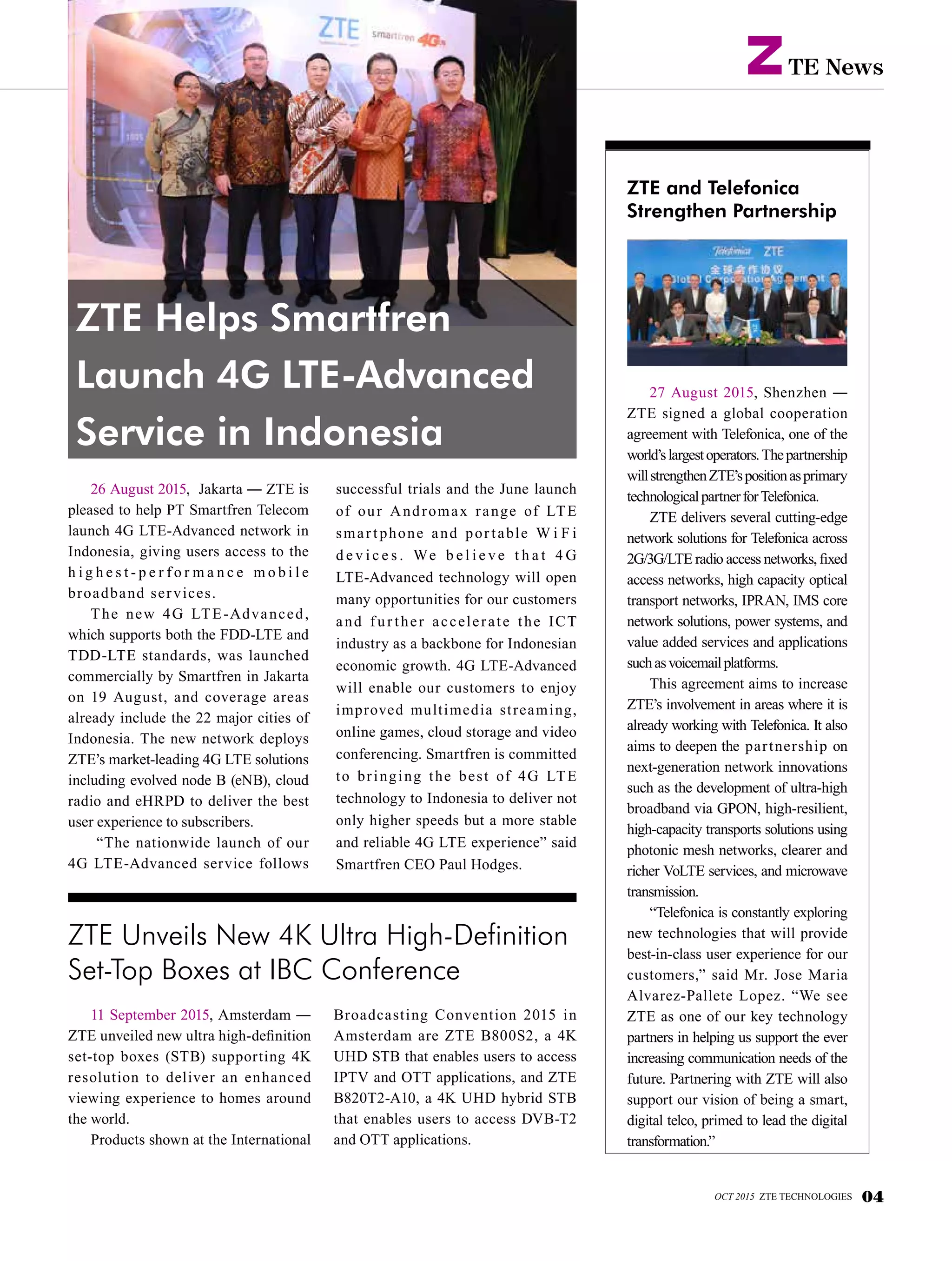 TE NewsZ
ZTE and Telefonica
Strengthen Partnership
27 August 2015, Shenzhen ―
ZTE signed a global cooperation
agreement with Telefonica, one of the
world’slargestoperators.Thepartnership
willstrengthenZTE’spositionasprimary
technologicalpartnerforTelefonica.
ZTE delivers several cutting-edge
network solutions for Telefonica across
2G/3G/LTE radio access networks, fixed
access networks, high capacity optical
transport networks, IPRAN, IMS core
network solutions, power systems, and
value added services and applications
suchasvoicemailplatforms.
This agreement aims to increase
ZTE’s involvement in areas where it is
already working with Telefonica. It also
aims to deepen the partnership on
next-generation network innovations
such as the development of ultra-high
broadband via GPON, high-resilient,
high-capacity transports solutions using
photonic mesh networks, clearer and
richer VoLTE services, and microwave
transmission.
“Telefonica is constantly exploring
new technologies that will provide
best-in-class user experience for our
customers,” said Mr. Jose Maria
Alvarez-Pallete Lopez. “We see
ZTE as one of our key technology
partners in helping us support the ever
increasing communication needs of the
future. Partnering with ZTE will also
support our vision of being a smart,
digital telco, primed to lead the digital
transformation.”
26 August 2015, Jakarta ― ZTE is
pleased to help PT Smartfren Telecom
launch 4G LTE-Advanced network in
Indonesia, giving users access to the
h i g h e s t - p e r f o r m a n c e m o b i l e
broadband services.
The new 4G LTE-Advanced,
which supports both the FDD-LTE and
TDD-LTE standards, was launched
commercially by Smartfren in Jakarta
on 19 August, and coverage areas
already include the 22 major cities of
Indonesia. The new network deploys
ZTE’s market-leading 4G LTE solutions
including evolved node B (eNB), cloud
radio and eHRPD to deliver the best
user experience to subscribers.
“The nationwide launch of our
4G LTE-Advanced service follows
successful trials and the June launch
of our Andromax range of LTE
smartphone and portable W i F i
d e v i c e s . We b e l i e ve t h a t 4 G
LTE-Advanced technology will open
many opportunities for our customers
and fur ther accelerate the ICT
industry as a backbone for Indonesian
economic growth. 4G LTE-Advanced
will enable our customers to enjoy
improved multimedia streaming,
online games, cloud storage and video
conferencing. Smartfren is committed
to bringing the best of 4G LTE
technology to Indonesia to deliver not
only higher speeds but a more stable
and reliable 4G LTE experience” said
Smartfren CEO Paul Hodges.
ZTE Unveils New 4K Ultra High-Definition
Set-Top Boxes at IBC Conference
ZTE Helps Smartfren
Launch 4G LTE-Advanced
Service in Indonesia
11 September 2015, Amsterdam ―
ZTE unveiled new ultra high-definition
set-top boxes (STB) supporting 4K
resolution to deliver an enhanced
viewing experience to homes around
the world.
Products shown at the International
Broadcasting Convention 2015 in
Amsterdam are ZTE B800S2, a 4K
UHD STB that enables users to access
IPTV and OTT applications, and ZTE
B820T2-A10, a 4K UHD hybrid STB
that enables users to access DVB-T2
and OTT applications.
OCT 2015 ZTE TECHNOLOGIES 04
 