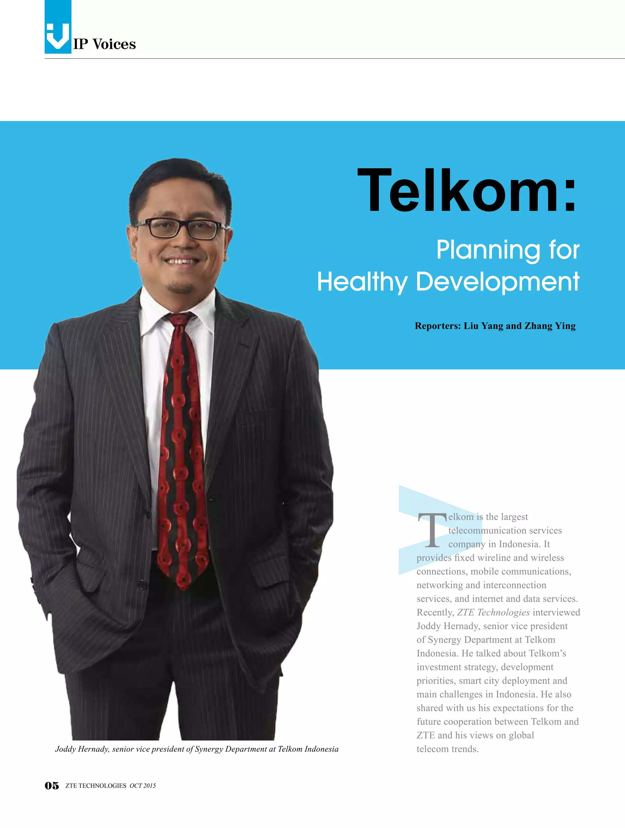 IP Voicesv
Planning for
Healthy Development
Telkom:
Reporters: Liu Yang and Zhang Ying
T
elkom is the largest
telecommunication services
company in Indonesia. It
provides fixed wireline and wireless
connections, mobile communications,
networking and interconnection
services, and internet and data services.
Recently, ZTE Technologies interviewed
Joddy Hernady, senior vice president
of Synergy Department at Telkom
Indonesia. He talked about Telkom’s
investment strategy, development
priorities, smart city deployment and
main challenges in Indonesia. He also
shared with us his expectations for the
future cooperation between Telkom and
ZTE and his views on global
telecom trends.
05 ZTE TECHNOLOGIES OCT 2015
Joddy Hernady, senior vice president of Synergy Department at Telkom Indonesia
 
