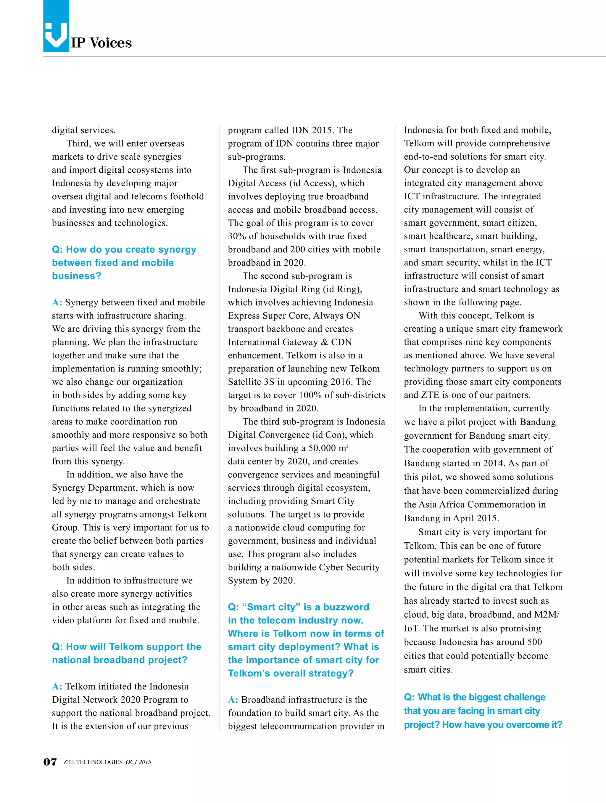 IP Voicesv
digital services.
Third, we will enter overseas
markets to drive scale synergies
and import digital ecosystems into
Indonesia by developing major
oversea digital and telecoms foothold
and investing into new emerging
businesses and technologies.
Q: How do you create synergy
between fixed and mobile
business?
A: Synergy between fixed and mobile
starts with infrastructure sharing.
We are driving this synergy from the
planning. We plan the infrastructure
together and make sure that the
implementation is running smoothly;
we also change our organization
in both sides by adding some key
functions related to the synergized
areas to make coordination run
smoothly and more responsive so both
parties will feel the value and benefit
from this synergy.
In addition, we also have the
Synergy Department, which is now
led by me to manage and orchestrate
all synergy programs amongst Telkom
Group. This is very important for us to
create the belief between both parties
that synergy can create values to
both sides.
In addition to infrastructure we
also create more synergy activities
in other areas such as integrating the
video platform for fixed and mobile.
Q: How will Telkom support the
national broadband project?
A: Telkom initiated the Indonesia
Digital Network 2020 Program to
support the national broadband project.
It is the extension of our previous
program called IDN 2015. The
program of IDN contains three major
sub-programs.
The first sub-program is Indonesia
Digital Access (id Access), which
involves deploying true broadband
access and mobile broadband access.
The goal of this program is to cover
30% of households with true fixed
broadband and 200 cities with mobile
broadband in 2020.
The second sub-program is
Indonesia Digital Ring (id Ring),
which involves achieving Indonesia
Express Super Core, Always ON
transport backbone and creates
International Gateway & CDN
enhancement. Telkom is also in a
preparation of launching new Telkom
Satellite 3S in upcoming 2016. The
target is to cover 100% of sub-districts
by broadband in 2020.
The third sub-program is Indonesia
Digital Convergence (id Con), which
involves building a 50,000 m
data center by 2020, and creates
convergence services and meaningful
services through digital ecosystem,
including providing Smart City
solutions. The target is to provide
a nationwide cloud computing for
government, business and individual
use. This program also includes
building a nationwide Cyber Security
System by 2020.
Q: “Smart city” is a buzzword
in the telecom industry now.
Where is Telkom now in terms of
smart city deployment? What is
the importance of smart city for
Telkom’s overall strategy?
A: Broadband infrastructure is the
foundation to build smart city. As the
biggest telecommunication provider in
Indonesia for both fixed and mobile,
Telkom will provide comprehensive
end-to-end solutions for smart city.
Our concept is to develop an
integrated city management above
ICT infrastructure. The integrated
city management will consist of
smart government, smart citizen,
smart healthcare, smart building,
smart transportation, smart energy,
and smart security, whilst in the ICT
infrastructure will consist of smart
infrastructure and smart technology as
shown in the following page.
With this concept, Telkom is
creating a unique smart city framework
that comprises nine key components
as mentioned above. We have several
technology partners to support us on
providing those smart city components
and ZTE is one of our partners.
In the implementation, currently
we have a pilot project with Bandung
government for Bandung smart city.
The cooperation with government of
Bandung started in 2014. As part of
this pilot, we showed some solutions
that have been commercialized during
the Asia Africa Commemoration in
Bandung in April 2015.
Smart city is very important for
Telkom. This can be one of future
potential markets for Telkom since it
will involve some key technologies for
the future in the digital era that Telkom
has already started to invest such as
cloud, big data, broadband, and M2M/
IoT. The market is also promising
because Indonesia has around 500
cities that could potentially become
smart cities.
Q: What is the biggest challenge
that you are facing in smart city
project? How have you overcome it?
07 ZTE TECHNOLOGIES OCT 2015
2
 