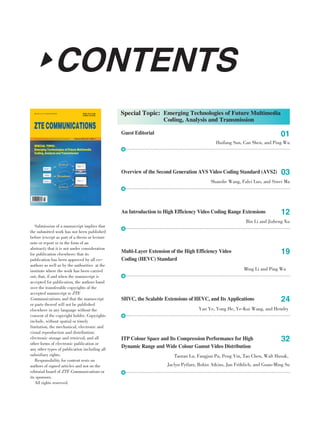 CONTENTSCONTENTS
Submission of a manuscript implies that
the submitted work has not been published
before (except as part of a thesis or lecture
note or report or in the form of an
abstract); that it is not under consideration
for publication elsewhere; that its
publication has been approved by all co-
authors as well as by the authorities at the
institute where the work has been carried
out; that, if and when the manuscript is
accepted for publication, the authors hand
over the transferable copyrights of the
accepted manuscript to ZTE
Communications; and that the manuscript
or parts thereof will not be published
elsewhere in any language without the
consent of the copyright holder. Copyrights
include, without spatial or timely
limitation, the mechanical, electronic and
visual reproduction and distribution;
electronic storage and retrieval; and all
other forms of electronic publication or
any other types of publication including all
subsidiary rights.
Responsibility for content rests on
authors of signed articles and not on the
editorial board of ZTE Communications or
its sponsors.
All rights reserved.
Guest Editorial
Huifang Sun, Can Shen, and Ping Wu
01
Special Topic: Emerging Technologies of Future Multimedia
Coding, Analysis and Transmission
Overview of the Second Generation AVS Video Coding Standard (AVS2)
Shanshe Wang, Falei Luo, and Siwei Ma
03
ISSN 1673-5188
CODEN ZCTOAK
www.zte.com.cn/magazine/English
ZTECOMMUNICATIONS
February 2016, Vol. 14 No. 1An International ICT R&D Journal Sponsored by ZTE Corporation
SPECIAL TOPIC:
Emerging Technologies of Future Multimedia
Coding, Analysis and Transmission
An Introduction to High Efficiency Video Coding Range Extensions
Bin Li and Jizheng Xu
12
Multi⁃Layer Extension of the High Efficiency Video
Coding (HEVC) Standard
Ming Li and Ping Wu
19
SHVC, the Scalable Extensions of HEVC, and Its Applications
Yan Ye, Yong He, Ye⁃Kui Wang, and Hendry
24
ITP Colour Space and Its Compression Performance for High
Dynamic Range and Wide Colour Gamut Video Distribution
Taoran Lu, Fangjun Pu, Peng Yin, Tao Chen, Walt Husak,
Jaclyn Pytlarz, Robin Atkins, Jan Fröhlich, and Guan⁃Ming Su
32
 