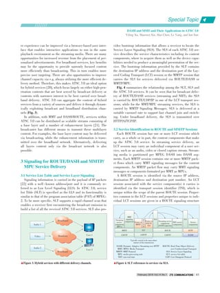er experience can be improved via a browser⁃based user inter⁃
face that enables interactive applications to run in the same
playback environment as the streaming media. There are many
opportunities for increased revenue from the placement of per⁃
sonalized advertisements. For broadband services, key benefits
may be the opportunity to provide narrowly focused content
more efficiently than broadcasting. This in turn enables more
precise user targeting. There are also opportunities to improve
channel capacity via e.g, always utilizing the more efficient de⁃
livery method. Therefore, this makes ATSC 3.0 an ideal option
for hybrid services [20], which focus largely on either high⁃pen⁃
etration contents that are best served by broadcast delivery or
contents with narrower interest to be best carried over broad⁃
band delivery. ATSC 3.0 can aggregate the content of hybrid
services from a variety of sources and deliver it through dynam⁃
ically exploiting broadcast and broadband distribution chan⁃
nels (Fig. 3).
In addition, with MMT and DASH/ROUTE, services within
ATSC 3.0 can be distributed as scalable streams consisting of
a base layer and a number of enhancement layers [21]. The
broadcaster has different means to transmit these multilayer
content. For examples, the base layer content may be delivered
via broadcasting, while the enhancement information is trans⁃
mitted over the broadband network. Alternatively, delivering
all layers content only via the broadcast network is also
possible.
3 Signaling for ROUTE/DASH and MMTP/
MPU Service Delivery
3.1 Service List Table and Service Layer Signaling
Signaling information is carried in the payload of IP packets
[22] with a well ⁃ known address/port and it is commonly re⁃
ferred to as Low Level Signaling (LLS). In ATSC 3.0, service
list Ttble (SLT) is specified as the LLS and its functionality is
similar to that of the program association table (PAT) of MPEG⁃
2. To be more specific, SLT supports a rapid channel scan that
enables a receiver first encountering the broadcast emission to
build a list of all the received ATSC 3.0 services. SLT also pro⁃
vides bootstrap information that allows a receiver to locate the
Service Layer Signaling (SLS). The SLS of each ATSC 3.0 ser⁃
vice describes the service characteristics including its content
components, where to acquire them as well as the device capa⁃
bilities needed to produce a meaningful presentation of the ser⁃
vice. The bootstrap information provided by the SLT contains
the destination IP address and the destination port of the Lay⁃
ered Coding Transport (LCT) session or the MMTP session that
carries the SLS for services delivered via ROUTE/DASH or
MMTP/MPU.
Fig. 4 summarizes the relationship among the SLT, SLS and
the ATSC 3.0 services. It can be seen that for broadcast deliv⁃
ery of ROUTE/DASH services (streaming and NRT), the SLS
is carried by ROUTE/UDP/IP in one of the LCT transport ses⁃
sions, while for the MMT/MPU streaming services, the SLS is
carried by MMTP Signaling Messages. SLS is delivered at a
suitable carousel rate to support fast channel join and switch⁃
ing. Under broadband delivery, the SLS is transmitted over
HTTP(S)/TCP/IP.
3.2 Service Identification in ROUTE and MMTP Sessions
Each ROUTE session has one or more LCT sessions which
carry, as a whole or in part, the content components that make
up the ATSC 3.0 service. In streaming service delivery, an
LCT session may carry an individual component of a user ser⁃
vice, such as an audio, video or closed caption stream. Stream⁃
ing media is partitioned per MPEG DASH into DASH seg⁃
ments. Each MMTP session contains one or more MMTP pack⁃
et flows which carry MMT signaling messages for the content
components. An MMTP packet flow may carry MMT signaling
messages or components formatted per MMT as MPUs.
A ROUTE session is identified via the source IP address,
destination IP address and destination port number. An LCT
session associated with the service component(s) it carries is
identified via the transport session identifier (TSI), which is
unique within the scope of the parent ROUTE session. Proper⁃
ties common to the LCT sessions and properties unique to indi⁃
vidual LCT sessions are given in a ROUTE signaling structure
DASH: Dynamic Adaptive Streaming over HTTP
MMT: MPEG Media Transport
MMTP: MMT Protocol
MPU: media processing unit
NRT: non⁃real time
ROUTE: Real⁃Time Object Delivery
over Unidirectional Transport
SLS: Service Layer Signaling
SLT: service list table
UDP: User Datagram Protocol
▲Figure 3. Hybrid services with different delivery channels. ▲Figure 4. SLT references to services via SLS.
Audio 1
Video
Audio 2
User 1
User 2
Broadband
Broadcast
Broadband
Streaming
service
components
(MPUs)
MMT
signaling
components Pointer to
MMTP
Pointer to
ROUTE
SLS
H
T
T
P
SLT
SLS
Streaming service
components
(DASH segments)
NRT service
components
SLS
Service
components
MMTP ROUTE HTTP
UDP/TPUDP/TP UDP/TP TCP/IP
Typically carried in the most robust
manner of this transmission
Special Topic
February 2016 Vol.14 No.1 ZTE COMMUNICATIONSZTE COMMUNICATIONS 41
DASH and MMT and Their Applications in ATSC 3.0
Yiling Xu, Shaowei Xie, Hao Chen, Le Yang, and Jun Sun
 