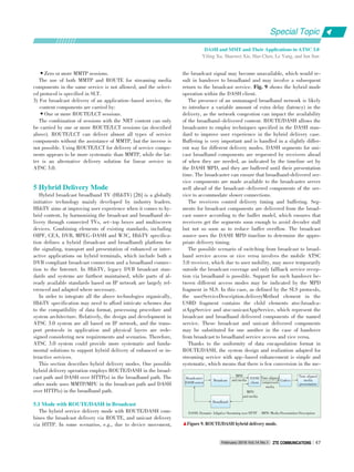 Time aligned
compressed
media
•Zero or more MMTP sessions.
The use of both MMTP and ROUTE for streaming media
components in the same service is not allowed, and the select⁃
ed protocol is specified in SLT.
3) For broadcast delivery of an application⁃based service, the
content components are carried by:
•One or more ROUTE/LCT sessions.
The combination of sessions with the NRT content can only
be carried by one or more ROUTE/LCT sessions (as described
above). ROUTE/LCT can deliver almost all types of service
components without the assistance of MMTP, but the inverse is
not possible. Using ROUTE/LCT for delivery of service compo⁃
nents appears to be more systematic than MMTP, while the lat⁃
ter is an alternative delivery solution for linear service in
ATSC 3.0.
5 Hybrid Delivery Mode
Hybrid broadcast broadband TV (HbbTV) [26] is a globally
initiative technology mainly developed by industry leaders.
HbbTV aims at improving user experience when it comes to hy⁃
brid content, by harmonizing the broadcast and broadband de⁃
livery through connected TVs, set⁃top boxes and multiscreen
devices. Combining elements of existing standards, including
OIPF, CEA, DVB, MPEG⁃DASH and W3C, HbbTV specifica⁃
tion defines a hybrid (broadcast and broadband) platform for
the signaling, transport and presentation of enhanced or inter⁃
active applications on hybrid terminals, which include both a
DVB compliant broadcast connection and a broadband connec⁃
tion to the Internet. In HbbTV, legacy DVB broadcast stan⁃
dards and systems are furthest maintained, while parts of al⁃
ready available standards based on IP network are largely ref⁃
erenced and adapted where necessary.
In order to integrate all the above technologies organically,
HbbTV specification may need to afford intricate schemes due
to the compatibility of data format, processing procedure and
system architecture. Relatively, the design and development in
ATSC 3.0 system are all based on IP network, and the trans⁃
port protocols in application and physical layers are rede⁃
signed considering new requirements and scenarios. Therefore,
ATSC 3.0 system could provide more systematic and funda⁃
mental solutions to support hybrid delivery of enhanced or in⁃
teractive services.
This section describes hybrid delivery modes. One possible
hybrid delivery operation employs ROUTE/DASH in the broad⁃
cast path and DASH over HTTP(s) in the broadband path. The
other mode uses MMTP/MPU in the broadcast path and DASH
over HTTP(s) in the broadband path.
5.1 Mode with ROUTE/DASH in Broadcast
The hybrid service delivery mode with ROUTE/DASH com⁃
bines the broadcast delivery via ROUTE, and unicast delivery
via HTTP. In some scenarios, e.g., due to device movement,
the broadcast signal may become unavailable, which would re⁃
sult in handover to broadband and may involve a subsequent
return to the broadcast service. Fig. 9 shows the hybrid mode
operation within the DASH client.
The presence of an unmanaged broadband network is likely
to introduce a variable amount of extra delay (latency) in the
delivery, as the network congestion can impact the availability
of the broadband⁃delivered content. ROUTE/DASH allows the
broadcaster to employ techniques specified in the DASH stan⁃
dard to improve user experience in the hybrid delivery case.
Buffering is very important and is handled in a slightly differ⁃
ent way for different delivery modes. DASH segments for uni⁃
cast broadband components are requested by receivers ahead
of when they are needed, as indicated by the timeline set by
the DASH MPD, and they are buffered until their presentation
time. The broadcaster can ensure that broadband⁃delivered ser⁃
vice components are made available to the broadcaster server
well ahead of the broadcast⁃delivered components of the ser⁃
vice to accommodate slower connections.
The receivers control delivery timing and buffering. Seg⁃
ments for broadcast components are delivered from the broad⁃
cast source according to the buffer model, which ensures that
receivers get the segments soon enough to avoid decoder stall
but not so soon as to reduce buffer overflow. The broadcast
source uses the DASH MPD timeline to determine the appro⁃
priate delivery timing.
The possible scenario of switching from broadcast to broad⁃
band service access or vice versa involves the mobile ATSC
3.0 receiver, which due to user mobility, may move temporarily
outside the broadcast coverage and only fallback service recep⁃
tion via broadband is possible. Support for such handover be⁃
tween different access modes may be indicated by the MPD
fragment in SLS. In this case, as defined by the SLS protocols,
the userServiceDescription.deliveryMethod element in the
USBD fragment contains the child elements atsc:broadca⁃
stAppService and atsc:unicastAppService, which represent the
broadcast and broadband delivered components of the named
service. These broadcast and unicast delivered components
may be substituted for one another in the case of handover
from broadcast to broadband service access and vice versa.
Thanks to the uniformity of data encapsulation format in
ROUTE/DASH, the system design and realization adapted for
streaming service with app⁃based enhancement is simple and
systematic, which means that there is few conversion in the me⁃
DASH: Dynamic Adaptive Streaming over HTTP MPD: Media Presentation Description
▲Figure 9. ROUTE/DASH hybrid delivery mode.
Broadcast
Broadcaster
DASH server
Broadband
DASH
client
MPD
and media Codecs
Time aligned
media
presentation
MPD
and media
Special Topic
February 2016 Vol.14 No.1 ZTE COMMUNICATIONSZTE COMMUNICATIONS 47
DASH and MMT and Their Applications in ATSC 3.0
Yiling Xu, Shaowei Xie, Hao Chen, Le Yang, and Jun Sun
 