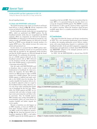 dia and signaling formats.
5.2 Mode with MMTP/MPU in Broadcast
The hybrid streaming in this mode over broadcast and broad⁃
band delivery is shown in Fig. 10. All the components of the
system are locked to UTC for synchronization.
For the broadcast network, media data are encapsulated into
MPUs, which are packetized into MMTP packets. For the
broadband network, media data are encapsulated into DASH
segments. When no components are delivered by broadcast,
DASH MPDs are delivered over the broadcast network by a sig⁃
naling message, and DASH segments are delivered via broad⁃
band by an HTTP session through the network interface of a
regular HTTP server. This solution increases the system com⁃
plexity and operational cost.
For the client, it is assumed that the MMTP packets deliv⁃
ered through the broadcast network are de⁃packetized and the
media data are decoded by the appropriate media decoders,
and that the DASH segments are delivered through the broad⁃
band network. To synchronize the presenta⁃
tion of a DASH segment delivered via the
broadband network with an MPU delivered
via the broadcast network, the presentation
time of the DASH segment is represented by
a timestamp referencing UTC.
Like the mode with ROUTE/DASH used
in broadcast, when it comes to the switch
frombroadcast to broadband, the client uses,
before the transition, the latest MPD con⁃
tained in an MPI message to make an HTTP
request for a DASH segment. The received
DASH segment is buffered and made avail⁃
able to the DASH client for decoding. For
seamless handoff, the broadcast delivery de⁃
lay should be adjusted so that it is equal to
the broadband delivery delay; otherwise, ser⁃
vice may freeze when switching from broad⁃
cast to broadband for the first time. Mean⁃
while, the DASH segment and MPU are in⁃
consistent with each other in format, result⁃
ing in more processing time and delay in da⁃
ta conversion. Also, for handoff services,
MPU boundary may overlap with DASH seg⁃
ment boundary, which can create barriers to
seamless handoff and further degrade the
service quality.
Becasue a transition can only happen on
an MPU boundary, at least one DASH seg⁃
ment whose boundary matches with broad⁃
cast MPUs needs to be buffered in advance.
In Fig. 11, the client has detected a loss in
broadcast signaling for MPU n, and makes
an HTTP request for the DASH segment cor⁃
responding to the lost nth MPU. There is no transition delay be⁃
cause MPU n⁃1 is presented during the time the client is re⁃
ceiving the designated DASH segment. The HRBM is used by
the broadcaster to add a specific amount of delay required for
the seamless transition. When the broadcast signal becomes
available again, there is a seamless transition to the broadcast
in this example.
6 Conclusions
This paper described the features and design considerations
of ATSC 3.0, a next⁃generation broadcasting system designed
to address the emerging multimedia service delivery require⁃
ments with using broadcasting channels in combination with
broadband networks. It also provided comparative comparative
introductions and applications in details about ROUTE/DASH
and MMTP/MPU adopted in the transport protocols used in
ATSC 3.0 for broadcasting.
In ATSC 3.0, the ROUTE/DASH is derived from FLUTE
DASH: DASH: Dynamic Adaptive Streaming over HTTP
HRBM: Hypothetical Receiver Buffer Model
MPU: media processing unit
UTC: Coordinated Universal Time
DASH: Dynamic Adaptive Streaming over HTTP
MMTP: MPEG Media Transport Protocol
MPD: Media Presentation Description
MPU: media processing unit
UDP: User Datagram Protocol
UTC: Coordinated Universal Time
▲Figure 10. MMTP/MPU hybrid delivery mode.
▲Figure 11. Seamless transition: broadcast⁃broadband⁃broadcast.
Signaling
message
DASH
MPD
Signaling
packets
MMTP
packetization
MPUs
MMTP/UDP/IP
packets
HTTP
server
DASH
segments
HTTP/TCP/IP
packets
UTC
Modulation
Demodulation
Broadcast
Depacketization
of signaling
messages
MMTP
depacketization
Media
decoder(s)
DASH client
Renderingengine
HTTP
client
MPD
Network interface
(bidirectional)
MPU #N-2 MPU #N-1
Time required for seamless transition
and control by the broadcaster
MPU #N+3 MPU #N+4HRBM
Broadcast
media signal
MPU #N-1 MPU #N MPU #N+1 MPU #N+2 MPU #N+3 MPU #N+4 MPU #N+5
MPU #N-3 MPU #N-2 MPU #N-1 MPU #N MPU #N+1 MPU #N+2 MPU #N+3
a b c d
UTC
DASH segment(s)
corresponding to MPU #N & #N+1& #N+2
b c(conceptual correspondence)
Presentation
Broadband
media signal
Special Topic
DASH and MMT and Their Applications in ATSC 3.0
Yiling Xu, Shaowei Xie, Hao Chen, Le Yang, and Jun Sun
February 2016 Vol.14 No.1ZTE COMMUNICATIONSZTE COMMUNICATIONS48
UTC
 