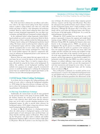 Introduction to AVS2 Scene Video Coding Techniques
Jiaying Yan, Siwei Dong, Yonghong Tian, and Tiejun Huang
Special Topic
February 2016 Vol.14 No.1 ZTE COMMUNICATIONSZTE COMMUNICATIONS 51
ficiency in scene videos.
One of the most direct solutions for surveillance and confer⁃
ence videos is the object⁃based coding. In the object⁃oriented
analysis⁃synthesis coding method, each video was coded with
motion and shape of objects, color information and prediction
residuals. However, object⁃based coding has three main chal⁃
lenges: accurate foreground segmentation, low⁃cost object rep⁃
resentation, and high⁃efficiency foreground residual coding [2].
In the traditional hybrid coding framework, hybrid block ⁃
based methods are used to encode each picture block by block.
The main types of these methods include the following aspects:
1) Region⁃based coding and 2) Background prediction based
coding. The former aimed at achieving better subjective quali⁃
ty of foreground regions with low coding complexity. Instead,
with the assumption that in scene videos, there might be one
background picture that remains unchanged for a long time,
the second method improves the objective compression effi⁃
ciency by utilizing one background picture as the reference for
the following pictures.
However, there are some regions that may appear in the cur⁃
rent frame but are covered by objects in the recent reference
frames or the key frame. Thus, it is hard to compress the re⁃
gions efficiently by using the key frame as the background. To
address this problem, several background modeling based
methods were proposed, for example, using the reconstructed
pictures to model the background or utilizing the background
picture that was modeled from the original input frames as the
reference for more efficient background prediction.
3 AVS2 Scene Video Coding Techniques
As we know, the key to improve the coding performance effi⁃
ciently of scene videos is reducing the background redundan⁃
cy. AVS2 adopts the long⁃term reference technique and S pic⁃
ture to reduce the background redundancy to improve the cod⁃
ing performance efficiently [3].
3.1 The Long􀆼Term Reference Technique
Traditionally, the current frame can only be inter⁃predicted
by the previous frames in the group of pictures (GOP). Thus,
the distance between the current picture and the reference
frame is only relatively short, which means that the reference
frame may not be able to provide abundant prediction in the
background regions. In order to provide better reference for
background regions, AVS2 adopts a long⁃term reference frame
named background picture (GB picture) [1], [4].
As shown in Fig. 2, GB picture is a background picture
where the whole picture is background regions, so the back⁃
ground regions of each subsequent inter⁃predicted frame can
always find the matching regions in GB picture. When encod⁃
ing the GB picture, only intra mode is utilized, and smaller
Quantization Parameter (QP) is selected to obtain a high quali⁃
ty GB picture. When the P picture is uses the long⁃term refer⁃
ence technique, the reference picture chain comprises general
reference sequence and the long⁃term GB picture. Thus when
the subsequent inter⁃predicted frames choose reference frames
for their background regions, there is high possibility to select
GB picture. Although the GB picture takes a lot of bits, more
bitrate will be saved when the following frames refer GB pic⁃
ture because of the high quality of GB picture. As a result, the
total performance becomes better.
Although the AVS2 standard does not limit the way a GB
picture is generated, it chooses the segment⁃and⁃weight based
running average (SWRA) to generate the GB picture in AVS2
Reference Design (RD). By weighting the frequent values more
heavily in the averaging process, SWRA can generate pure
background. The specific process is as follows. Technological⁃
ly, SWRA divides the pixels at a position in the training pic⁃
tures into temporal segments with their own mean values and
weights and then calculates the running and weighted average
result on the mean values of the segments. In the process, pix⁃
els in the same segment have the same background/foreground
property, and the long segments are more heavily weighted. Ex⁃
perimental results [5] show that SWRA can achieve good per⁃
formance yet without suffering a large memory cost and high
computational complexity, which can meet the requirement of
real⁃time transmission and storage for scene videos. An exam⁃
ple of the constructed background frame and the training
frames are shown in Fig. 3.
Once a GB picture is obtained, it is encoded, and the recon⁃
structed picture is stored in the independent background mem⁃
ory and updated only if a new GB picture is selected or generat⁃
ed. The update mechanism guarantees the effectiveness of the
QPIFrame: the QP value of the I frame
▲Figure 3. The training frames and the background frame.
▲Figure 2. The long⁃term reference technique.
QPIFrame-9
GB-picture
QPIFrame+3 QPIFrame+2 QPIFrame+1
Background
Modeling
 