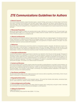 • Remit of Journal
ZTE Communications publishes original theoretical papers, research findings, and surveys on a broad range of communica⁃
tions topics, including communications and information system design, optical fiber and electro-optical engineering, micro⁃
wave technology, radio wave propagation, antenna engineering, electromagnetics, signal and image processing, and power
engineering. The journal is designed to be an integrated forum for university academics and industry researchers from around
the world.
• Manuscript Preparation
Manuscripts must be typed in English and submitted electronically in MS Word (or compatible) format. The word length is ap⁃
proximately 3000 to 8000, and no more than 8 figures or tables should be included. Authors are requested to submit mathe⁃
matical material and graphics in an editable format.
• Abstract and Keywords
Each manuscript must include an abstract of approximately 150 words written as a single paragraph. The abstract should not
include mathematics or references and should not be repeated verbatim in the introduction. The abstract should be a self-
contained overview of the aims, methods, experimental results, and significance of research outlined in the paper. Five care⁃
fully chosen keywords must be provided with the abstract.
• References
Manuscripts must be referenced at a level that conforms to international academic standards. All references must be num⁃
bered sequentially in-text and listed in corresponding order at the end of the paper. References that are not cited in-text
should not be included in the reference list. References must be complete and formatted according to ZTE Communications
Editorial Style. A minimum of 10 references should be provided. Footnotes should be avoided or kept to a minimum.
• Copyright and Declaration
Authors are responsible for obtaining permission to reproduce any material for which they do not hold copyright. Permission to
reproduce any part of this publication for commercial use must be obtained in advance from the editorial office of ZTE Com⁃
munications. Authors agree that a) the manuscript is a product of research conducted by themselves and the stated co-au⁃
thors, b) the manuscript has not been published elsewhere in its submitted form, c) the manuscript is not currently being con⁃
sidered for publication elsewhere. If the paper is an adaptation of a speech or presentation, acknowledgement of this is re⁃
quired within the paper. The number of co-authors should not exceed five.
• Content and Structure
ZTE Communications seeks to publish original content that may build on existing literature in any field of communications. Au⁃
thors should not dedicate a disproportionate amount of a paper to fundamental background, historical overviews, or chronolo⁃
gies that may be sufficiently dealt with by references. Authors are also requested to avoid the overuse of bullet points when
structuring papers. The conclusion should include a commentary on the significance/future implications of the research as
well as an overview of the material presented.
• Peer Review and Editing
All manuscripts will be subject to a two-stage anonymous peer review as well as copyediting, and formatting. Authors may be
asked to revise parts of a manuscript prior to publication.
• Biographical Information
All authors are requested to provide a brief biography (approx. 100 words) that includes email address, educational back⁃
ground, career experience, research interests, awards, and publications.
• Acknowledgements and Funding
A manuscript based on funded research must clearly state the program name, funding body, and grant number. Individuals
who contributed to the manuscript should be acknowledged in a brief statement.
• Address for Submission
magazine@zte.com.cn
12F Kaixuan Building, 329 Jinzhai Rd, Hefei 230061, P. R. China
ZTE Communications Guidelines for Authors
 
