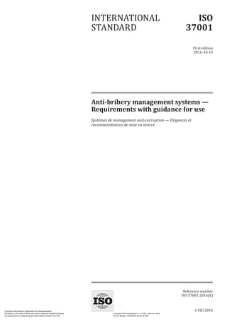 © ISO 2016
Anti-bribery management systems —
Requirements with guidance for use
Systèmes de management anti-corruption — Exigences et
recommandations de mise en oeuvre
INTERNATIONAL
STANDARD
ISO
37001
First edition
2016-10-15
Reference number
ISO 37001:2016(E)
Copyright International Organization for Standardization
Provided by IHS under license with various National Standards Bodies Licensee=IHS Employees/1111111001, User=liu, frank
Not for Resale, 10/24/2016 23:50:34 MDT
No reproduction or networking permitted without license from IHS
--`,``,,`,`,```,,,,,`,,``,,`,,`-`-`,,`,,`,`,,`---
 