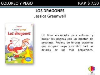 COLOREO Y PEGO                                P.V.P. $ 7,50
                  LOS DRAGONES
                 Jessica Greenwell



                    Un libro encantador para colorear y
                    poblar las páginas con un montón de
                    pegatinas. Repleto de feroces dragones
                    que escupen fuego, este libro hará las
                    delicias de los más pequeñines.
 
