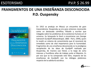 ESOTERISMO P.V.P. $ 26.99
FRANGMENTOS DE UNA ENSEÑANZA DESCONOCIDA
P.D. Ouspensky
En 1915 se produjo en Moscú un encuentro de gran
trascendencia. Ouspensky ya era para entonces reconocido
como un destacado científico, filósofo y escritor que
indagaba sobre los problemas de la existencia humana en el
universo. Su búsqueda lo llevó a encontrarse con George
Ivánovich Gurdjieff (Alexandropol, 1866 - París, 1949), quien
le reveló un sistema de conocimiento que él reconoció de
inmediato como de vital importancia para la humanidad.
Fragmentos de una enseñanza desconocida es la prodigiosa
recopilación de las ideas de Gurdjieff realizada por
Ouspensky, de manera casi literal, a lo largo de ocho
intensos y fructíferos años de trabajo junto al Maestro. Es
por eso que se ha comparado este libro, respecto de las
enseñanzas de Gurdjieff, con los diálogos platónicos
respecto de la sabiduría socrática.
 