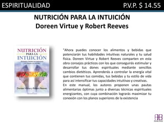 ESPIRITUALIDAD P.V.P. $ 14.55
NUTRICIÓN PARA LA INTUICIÓN
Doreen Virtue y Robert Reeves
"Ahora puedes conocer los alimentos y bebidas que
potenciarán tus habilidades intuitivas naturales y tu salud
física. Doreen Virtue y Robert Reeves comparten en esta
obra consejos prácticos con los que conseguirás estimular y
desarrollar tus dones espirituales mediante sencillos
cambios dietéticos. Aprenderás a controlar la energía vital
que contienen tus comidas, tus bebidas y tu estilo de vida
para así intensificar tus capacidades intuitivas y creativas.
En este manual, los autores proponen unas pautas
alimentarias óptimas junto a diversas técnicas espirituales
energizantes, con cuya combinación lograrás maximizar tu
conexión con los planos superiores de la existencia
 