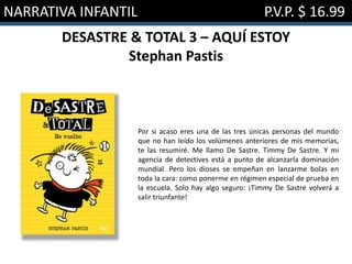 NARRATIVA INFANTIL P.V.P. $ 16.99
DESASTRE & TOTAL 3 – AQUÍ ESTOY
Stephan Pastis
Por si acaso eres una de las tres únicas personas del mundo
que no han leído los volúmenes anteriores de mis memorias,
te las resumiré. Me llamo De Sastre. Timmy De Sastre. Y mi
agencia de detectives está a punto de alcanzarla dominación
mundial. Pero los dioses se empeñan en lanzarme bolas en
toda la cara: como ponerme en régimen especial de prueba en
la escuela. Solo hay algo seguro: ¡Timmy De Sastre volverá a
salir triunfante!
 
