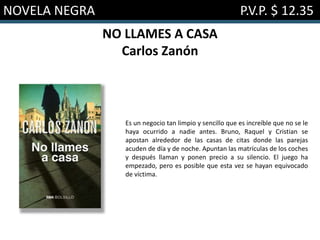 NOVELA NEGRA P.V.P. $ 12.35
NO LLAMES A CASA
Carlos Zanón
Es un negocio tan limpio y sencillo que es increíble que no se le
haya ocurrido a nadie antes. Bruno, Raquel y Cristian se
apostan alrededor de las casas de citas donde las parejas
acuden de día y de noche. Apuntan las matrículas de los coches
y después llaman y ponen precio a su silencio. El juego ha
empezado, pero es posible que esta vez se hayan equivocado
de víctima.
 