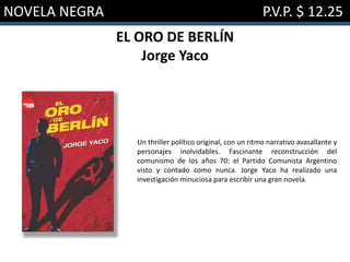 NOVELA NEGRA P.V.P. $ 12.25
EL ORO DE BERLÍN
Jorge Yaco
Un thriller político original, con un ritmo narrativo avasallante y
personajes inolvidables. Fascinante reconstrucción del
comunismo de los años 70: el Partido Comunista Argentino
visto y contado como nunca. Jorge Yaco ha realizado una
investigación minuciosa para escribir una gran novela.
 