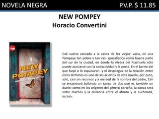 NOVELA NEGRA P.V.P. $ 11.85
NEW POMPEY
Horacio Convertini
Cali vuelve cansado a la casita de los viejos: vacía, en una
Pompeya tan pobre y tan casi apocalíptica como buena parte
del sur de la ciudad, en donde la niebla del Riachuelo sólo
puede asociarse con la radiactividad y la peste. En el barrio del
que huyó o lo expulsaron -y el despliegue de la relación entre
estos términos es uno de los aciertos de esta novela- por puto,
solo, casi sin recursos y a merced de la sombra del padre, Cali
se encontrará bailando un tango de dos que es también un
duelo: como en los orígenes del género porteño, la danza será
entre machos y la distancia entre el abrazo y la cuchillada,
escasa.
 