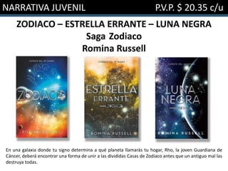 NARRATIVA JUVENIL P.V.P. $ 20.35 c/u
ZODIACO – ESTRELLA ERRANTE – LUNA NEGRA
Saga Zodiaco
Romina Russell
En una galaxia donde tu signo determina a qué planeta llamarás tu hogar, Rho, la joven Guardiana de
Cáncer, deberá encontrar una forma de unir a las divididas Casas de Zodíaco antes que un antiguo mal las
destruya todas.
 