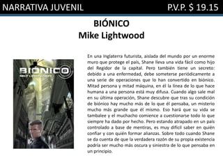 NARRATIVA JUVENIL P.V.P. $ 19.15
BIÓNICO
Mike Lightwood
En una Inglaterra futurista, aislada del mundo por un enorme
muro que protege el país, Shane lleva una vida fácil como hijo
del Regidor de la capital. Pero también tiene un secreto:
debido a una enfermedad, debe someterse periódicamente a
una serie de operaciones que lo han convertido en biónico.
Mitad persona y mitad máquina, en él la línea de lo que hace
humana a una persona está muy difusa. Cuando algo sale mal
en su última operación, Shane descubre que tras su condición
de biónico hay mucho más de lo que él pensaba, un misterio
mucho más grande que él mismo. Eso hará que su vida se
tambalee y el muchacho comience a cuestionarse todo lo que
siempre ha dado por hecho. Pero estando atrapado en un país
controlado a base de mentiras, es muy difícil saber en quién
confiar y con quién formar alianzas. Sobre todo cuando Shane
se da cuenta de que la verdadera razón de su propia existencia
podría ser mucho más oscura y siniestra de lo que pensaba en
un principio.
 