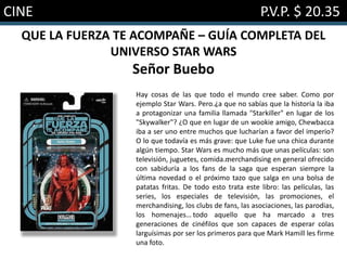 CINE P.V.P. $ 20.35
QUE LA FUERZA TE ACOMPAÑE – GUÍA COMPLETA DEL
UNIVERSO STAR WARS
Señor Buebo
Hay cosas de las que todo el mundo cree saber. Como por
ejemplo Star Wars. Pero…¿a que no sabías que la historia la iba
a protagonizar una familia llamada "Starkiller" en lugar de los
"Skywalker"? ¿O que en lugar de un wookie amigo, Chewbacca
iba a ser uno entre muchos que lucharían a favor del imperio?
O lo que todavía es más grave: que Luke fue una chica durante
algún tiempo. Star Wars es mucho más que unas películas: son
televisión, juguetes, comida…merchandising en general ofrecido
con sabiduría a los fans de la saga que esperan siempre la
última novedad o el próximo tazo que salga en una bolsa de
patatas fritas. De todo esto trata este libro: las películas, las
series, los especiales de televisión, las promociones, el
merchandising, los clubs de fans, las asociaciones, las parodias,
los homenajes… todo aquello que ha marcado a tres
generaciones de cinéfilos que son capaces de esperar colas
larguísimas por ser los primeros para que Mark Hamill les firme
una foto.
 