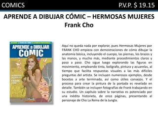COMICS P.V.P. $ 19.15
APRENDE A DIBUJAR CÓMIC – HERMOSAS MUJERES
Frank Cho
Aquí no queda nada por explorar, pues Hermosas Mujeres por
FRANK CHO empieza con demostraciones de cómo dibujar la
anatomía básica, incluyendo el cuerpo, las piernas, los brazos y
las manos, y mucho más, mediante procedimientos claros y
paso a paso. Cho sigue luego explorando las figuras en
movimiento, empleando tinta, bolígrafo, pintura y acuarelas, al
tiempo que facilita respuestas visuales a las más difíciles
preguntas del artista. Se incluyen numerosos ejemplos, desde
bocetos a arte terminado, así como útiles consejos. Y el
proceso para crear la pintura de la portada es revelado en
detalle. También se incluyen fotografías de Frank trabajando en
su estudio. Un capítulo sobre la narrativa es potenciado por
una inédita historieta, de once páginas, presentando al
personaje de Cho La Reina de la Jungla.
 