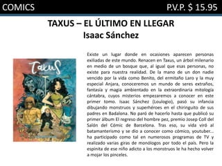 COMICS P.V.P. $ 15.95
TAXUS – EL ÚLTIMO EN LLEGAR
Isaac Sánchez
Existe un lugar donde en ocasiones aparecen personas
exiliadas de este mundo. Renacen en Taxus, un árbol milenario
en medio de un bosque que, al igual que esas personas, no
existe para nuestra realidad. De la mano de un don nadie
vencido por la vida como Benito, del ermitaño Laro y la muy
especial Anjara, conoceremos un mundo de seres extraños,
fantasía y magia ambientado en la extraordinaria mitología
cántabra, cuyos misterios empezaremos a conocer en este
primer tomo. Isaac Sánchez (Loulogio), pasó su infancia
dibujando monstruos y superhéroes en el chiringuito de sus
padres en Badalona. No paró de hacerlo hasta que publicó su
primer álbum El regreso del hombre pez, premio Josep Coll del
Salón del Cómic de Barcelona. Tras eso, su vida viró al
batamanterismo y se dio a conocer como cómico, youtuber...
ha participado como tal en numerosos programas de TV y
realizado varias giras de monólogos por todo el país. Pero la
espinita de ese niño adicto a los monstruos le ha hecho volver
a mojar los pinceles.
 