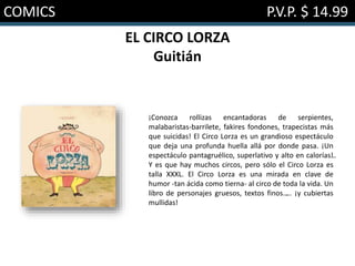 COMICS P.V.P. $ 14.99
EL CIRCO LORZA
Guitián
¡Conozca rollizas encantadoras de serpientes,
malabaristas-barrilete, fakires fondones, trapecistas más
que suicidas! El Circo Lorza es un grandioso espectáculo
que deja una profunda huella allá por donde pasa. ¡Un
espectáculo pantagruélico, superlativo y alto en calorías…!
Y es que hay muchos circos, pero sólo el Circo Lorza es
talla XXXL. El Circo Lorza es una mirada en clave de
humor -tan ácida como tierna- al circo de toda la vida. Un
libro de personajes gruesos, textos finos…... ¡y cubiertas
mullidas!
 