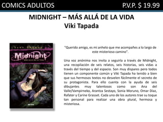 COMICS ADULTOS P.V.P. $ 19.99
MIDNIGHT – MÁS ALLÁ DE LA VIDA
Viki Tapada
"Querido amigo, es mi anhelo que me acompañes a lo largo de
este misterioso camino".
Una voz anónima nos invita a seguirla a través de Midnight,
una recopilación de seis relatos, seis historias, seis vidas a
través del tiempo y del espacio. Son muy dispares pero todos
tienen un componente común y Viki Tapada ha tenido a bien
que sus hermosos textos no desvelen fácilmente el secreto de
su protagonista. Para ello cuenta con la ayuda de seis
dibujantes muy talentosos como son Ana del
Valle/Vampirneko, Arantza Sestayo, Sonia Moruno, Omar Díaz,
Rafater y Carine Grasset. Cada uno de los autores trae su toque
tan personal para realizar una obra plural, hermosa y
misteriosa.
 