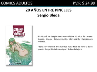 COMICS ADULTOS P.V.P. $ 24.99
20 AÑOS ENTRE PINCELES
Sergio Bleda
El artbook de Sergio Bleda que celebra 20 años de carrera:
lápices, diseño, documentación, storyboards, ilustraciones
inéditas...
"Bondad y maldad. Un maridaje nada fácil de llevar a buen
puerto. Sergio Bleda lo consigue.” Rubén Pellejero
 