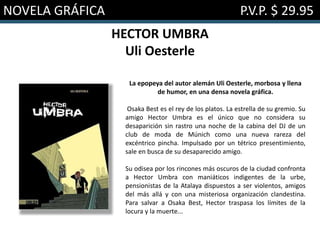 NOVELA GRÁFICA P.V.P. $ 29.95
HECTOR UMBRA
Uli Oesterle
La epopeya del autor alemán Uli Oesterle, morbosa y llena
de humor, en una densa novela gráfica.
Osaka Best es el rey de los platos. La estrella de su gremio. Su
amigo Hector Umbra es el único que no considera su
desaparición sin rastro una noche de la cabina del DJ de un
club de moda de Múnich como una nueva rareza del
excéntrico pincha. Impulsado por un tétrico presentimiento,
sale en busca de su desaparecido amigo.
Su odisea por los rincones más oscuros de la ciudad confronta
a Hector Umbra con maniáticos indigentes de la urbe,
pensionistas de la Atalaya dispuestos a ser violentos, amigos
del más allá y con una misteriosa organización clandestina.
Para salvar a Osaka Best, Hector traspasa los límites de la
locura y la muerte...
 