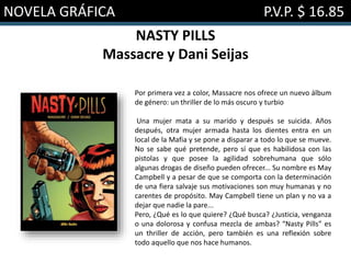 NOVELA GRÁFICA P.V.P. $ 16.85
NASTY PILLS
Massacre y Dani Seijas
Por primera vez a color, Massacre nos ofrece un nuevo álbum
de género: un thriller de lo más oscuro y turbio
Una mujer mata a su marido y después se suicida. Años
después, otra mujer armada hasta los dientes entra en un
local de la Mafia y se pone a disparar a todo lo que se mueve.
No se sabe qué pretende, pero sí que es habilidosa con las
pistolas y que posee la agilidad sobrehumana que sólo
algunas drogas de diseño pueden ofrecer... Su nombre es May
Campbell y a pesar de que se comporta con la determinación
de una fiera salvaje sus motivaciones son muy humanas y no
carentes de propósito. May Campbell tiene un plan y no va a
dejar que nadie la pare...
Pero, ¿Qué es lo que quiere? ¿Qué busca? ¿Justicia, venganza
o una dolorosa y confusa mezcla de ambas? “Nasty Pills” es
un thriller de acción, pero también es una reflexión sobre
todo aquello que nos hace humanos.
 