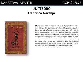 NARRATIVA INFANTIL P.V.P. $ 18.75
UN TESORO
Francisco Naranjo
M vive en la vieja casa de la estación. Vive allí desde hace
más tiempo del que nadie en el pueblo puede recordar.
Cuida de sus plantas nocturnas, huye del sol y de la
gente, pasea a la luz de la Luna, sueña con viajar a lugares
exótico. Una noche durante uno de sus paseos, hallará un
inesperado tesoro y ya nada será igual para nadie. Nunca.
Un fantástico cuento de Francisco Naranjo ilustrado
primorosamente por Víctor Rivas. Dos maestros que se
dan la mano para ofrecernos una fábula macabra.
 