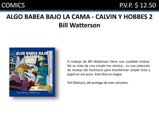 COMICS P.V.P. $ 12.50
ALGO BABEA BAJO LA CAMA - CALVIN Y HOBBES 2
Bill Watterson
El trabajo de Bill Watterson tiene una cualidad mística.
No se trata de una simple tira cómica… es una colección
de recetas del hechicero para transformar simple tinta y
papel en oro puro. Este libro es magia.
Pat Oliphant, del prologo de este volumen.
 