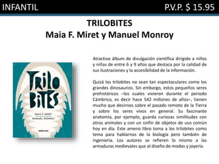 INFANTIL P.V.P. $ 15.95
TRILOBITES
Maia F. Miret y Manuel Monroy
Atractivo álbum de divulgación científica dirigido a niños
y niñas de entre 6 y 9 años que destaca por la calidad de
sus ilustraciones y la accesibilidad de la información.
Quizá los trilobites no sean tan espectaculares como los
grandes dinosaurios. Sin embargo, estos pequeños seres
prehistóricos –los cuales vivieron durante el periodo
Cámbrico, es decir hace 542 millones de años–, tienen
mucho que decirnos sobre el pasado remoto de la Tierra
y sobre los seres vivos en general. Su fascinante
anatomía, por ejemplo, guarda curiosas similitudes con
otros animales y con un sinfín de objetos de uso común
hoy en día. Este ameno libro toma a los trilobites como
tema para hablarnos de la biología pero también de
ingeniería. Los autores se refieren lo mismo a las
armaduras medievales que al diseño de modas y joyería.
 