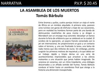 NARRATIVA P.V.P. $ 20.45
LA ASAMBLEA DE LOS MUERTOS
Tomás Bárbulo
Entre bromas y pullas, cuatro parejas inician un viaje el norte
de África en un minibús alquilado. A primera vista, parecen
unos turistas con ganas de disfrutar a tope de sus vacaciones,
pero en realidad los hombres forman parte de una banda de
delincuentes madrileños de poca monta y se dirigen a
Marrakech con un encargo muy concreto: desvalijar un banco
durante la feria de orfebrería que se celebrará en la ciudad. El
cerebro de la operación, un joyero francés conectado con la
jet set internacional, les proporcionará un guía y un contacto
sobre el terreno, y, una vez finalizada la tarea, una bolsa de
nada menos que dos millones de euros. Sin embargo, pronto
surgirán los primeros motivos de inquietud, y lo que debía ser
un trabajo rápido y limpio deriva en una serie de
acontecimientos imprevisibles que arrastran a los ufanos
maleantes a una situación que jamás habían imaginado. De
sorpresa en sorpresa, con un ritmo trepidante, unos diálogos
descarnados y un afilado sentido del humor, Tomás Bárbulo
conduce al lector hasta un asombroso final que otorga a la
historia una dimensión insospechada.
 