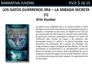 NARRATIVA JUVENIL P.V.P. $ 16.15
LOS GATOS GUERREROS 3RA – LA MIRADA SECRETA
(1)
Erin Hunter
Los gatos se han adaptado bien a su nuevo territorio a orillas
del lago y los distintos clanes llevan una temporada tranquila y
próspera. Cumplidas las seis lunas, ha llegado la hora de que
tres jóvenes del Clan del Trueno se estrenen como aprendices
de guerreros. Leoncillo, Carrasquina y Glayito son nietos del
mismísimo líder, Estrella de Fuego, y de cachorros han
demostrado poseer la astucia y la fuerza requeridas para
convertirse en protectores de su grupo. Sin embargo, una
antigua profecía augura la llegada de días difíciles, en los que
aumentarán el resentimiento y la animadversión contra los
felinos no nacidos en los clanes. Ante la posibilidad de que se
produzca un baño de sangre, los tres novatos deberán mostrar
su temperamento guerrero para asegurar la supervivencia de
la comunidad.
 