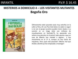 INFANTIL P.V.P. $ 16.45
MISTERIOS A DOMICILIO 4 – LOS VISITANTES MUTANTES
Begoña Oro
Últimamente están pasando cosas muy extrañas en la
calle La Pera, 24: Los Pisa Cola Gatos no saben si seguir
o no con el grupo (¿¿cómo pueden tener dudas si su
canción es un mega éxito con millones de
visualizaciones en YouTube??), ha aparecido una
señora muy peculiar en el portal, todo apunta a que en
casa de Alberto han matado a alguien... y hay
movimiento en el 1º A, aunque no hay rastro de
inquilinos. Pero ¿qué está pasando? ¡Menos mal que
HUGO y OLIVIA ya han empezado a investigar!
 