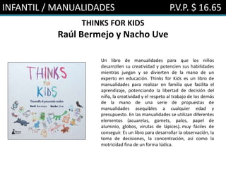 INFANTIL / MANUALIDADES P.V.P. $ 16.65
THINKS FOR KIDS
Raúl Bermejo y Nacho Uve
Un libro de manualidades para que los niños
desarrollen su creatividad y potencien sus habilidades
mientras juegan y se divierten de la mano de un
experto en educación. Thinks for Kids es un libro de
manualidades para realizar en familia que facilita el
aprendizaje, potenciando la libertad de decisión del
niño, la creatividad y el respeto al trabajo de los demás
de la mano de una serie de propuestas de
manualidades asequibles a cualquier edad y
presupuesto. En las manualidades se utilizan diferentes
elementos (acuarelas, gomets, palos, papel de
aluminio, globos, virutas de lápices…) muy fáciles de
conseguir. Es un libro para desarrollar la observación, la
toma de decisiones, la concentración, así como la
motricidad fina de un forma lúdica.
 