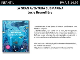 INFANTIL P.V.P. $ 14.99
LA GRAN AVENTURA SUBMARINA
Lucie Brunellière
¡Zambúllete en el mar junto al Sonarus y disfruta de una
aventura sin igual!
La banda sonora, que viene con el libro, te transportará
hacia el corazón de la historia, las imágenes y los océanos.
Delfines, peces, ballenas, olas y tempestades cobran vida y
se entremezclan en una fascinante melodía marina.
Para escuchar y descargar gratuitamente la banda sonora,
haz click en este enlace:
http://www.vreditoras.com/lagranaventurasubmarina
 