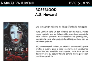 NARRATIVA JUVENIL P.V.P. $ 18.95
ROSEBLOOD
A.G. Howard
Una bella versión moderna del clásico El fantasma de la ópera
Rune Germain tiene un don increíble para la música. Puede
cantar cualquier aria sin haberla oído antes. Pero, cuando lo
hace, se marea y enferma. Con la esperanza de que la ayuden,
su madre la envía a la academia RoseBlood, un lugar con un
pasado muy oscuro.
Allí, Rune conocerá a Thorn, un violinista enmascarado que la
ayudará a superar poco a poco su enfermedad. Los jóvenes
desarrollan una conexión muy especial, pero Rune pronto
descubrirá que su peculiar talento para la música puede ser
también su perdición…
 