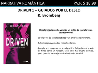 NARRATIVA ROMÁNTICA P.V.P. $ 18.99
DRIVEN 1 – GUIADOS POR EL DESEO
K. Bromberg
Llega la trilogía que ha vendido un millón de ejemplares en
Estados Unidos
es un piloto de carreras rebelde y un empresario millonario.
Rylee trabaja ayudando a niños huérfanos.
Cuando se conocen en un acto benéfico, Colton llega a la vida
de Rylee como un huracán. Entre ellos hay mucha química,
pero ¿bastará para dejar atrás el dolor del pasado?
 