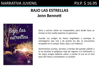 NARRATIVA JUVENIL P.V.P. $ 16.95
BAJO LAS ESTRELLAS
Jenn Bennett
Zorie y Lennon solían ser inseparables, pero desde hace un
tiempo se han vuelto expertos en ignorarse.
Cuando sus amigos los llevan engañados a acampar, la
estratagema sale mal y de pronto los dos se encuentran
atrapados en lo salvaje. Solos, lejos y sin hablarse.
Sentimientos ocultos, secretos y heridas del pasado saldrán a
la luz durante el peligroso viaje de regreso a la civilización, y
los viejos amigos deberán volver a confiar el uno en el otro
para salir ilesos y recomponer su corazón.
 