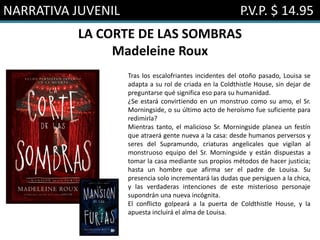 NARRATIVA JUVENIL P.V.P. $ 14.95
LA CORTE DE LAS SOMBRAS
Madeleine Roux
Tras los escalofriantes incidentes del otoño pasado, Louisa se
adapta a su rol de criada en la Coldthistle House, sin dejar de
preguntarse qué significa eso para su humanidad.
¿Se estará convirtiendo en un monstruo como su amo, el Sr.
Morningside, o su último acto de heroísmo fue suficiente para
redimirla?
Mientras tanto, el malicioso Sr. Morningside planea un festín
que atraerá gente nueva a la casa: desde humanos perversos y
seres del Supramundo, criaturas angelicales que vigilan al
monstruoso equipo del Sr. Morningside y están dispuestas a
tomar la casa mediante sus propios métodos de hacer justicia;
hasta un hombre que afirma ser el padre de Louisa. Su
presencia solo incrementará las dudas que persiguen a la chica,
y las verdaderas intenciones de este misterioso personaje
supondrán una nueva incógnita.
El conflicto golpeará a la puerta de Coldthistle House, y la
apuesta incluirá el alma de Louisa.
 