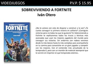 VIDEOJUEGOS P.V.P. $ 15.95
SOBREVIVIENDO A FORTNITE
Iván Otero
¿No te aclaras con esto de disparar y construir a la vez? ¿Te
cuesta conseguir tu primera victoria en solitario? ¿Consigues
victorias pero no todas las que te gustaría? En Sobreviviendo a
Fortnite te explicaremos todos los trucos y técnicas más
avanzadas que usan los mejores jugadores del mundo para
conseguir sus victorias. Sin andarnos con rodeos veremos
desde lo más básico hasta lo más complejo para acompañarte
en tu camino para convertirte en un gran jugador y competir
con los mejores. Con el contenido más actualizado de la
temporada 6, pero con un montón de material atemporal que
te servirá sin importar en qué temporada estemos..
 