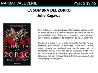 NARRATIVA JUVENIL P.V.P. $ 19.45
LA SOMBRA DEL ZORRO
Julie Kagawa
Hace mil años, el gran dios Dragón fue invocado para conceder
un deseo terrible, y la tierra de Iwagoto se sumió en una era
de oscuridad y caos. Ahora se concederá un nuevo deseo a
aquél que sea el poseedor del Pergamino de las Mil Oraciones.
Criada por monjes en un templo escondido, Yumeko ha sido
entrenada para ocultar su naturaleza. Mitad zorro kitsune,
mitad humana, su habilidad para transformarse sólo es
comparable con su inclinación por las travesuras. Hasta el día
en que su hogar es arrasado por demonios del averno y se ve
obligada a huir con el mayor tesoro del templo, una parte del
antiguo pergamino sagrado.
 