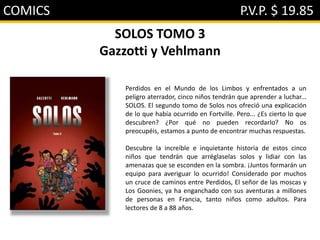 COMICS P.V.P. $ 19.85
SOLOS TOMO 3
Gazzotti y Vehlmann
Perdidos en el Mundo de los Limbos y enfrentados a un
peligro aterrador, cinco niños tendrán que aprender a luchar...
SOLOS. El segundo tomo de Solos nos ofreció una explicación
de lo que había ocurrido en Fortville. Pero... ¿Es cierto lo que
descubren? ¿Por qué no pueden recordarlo? No os
preocupéis, estamos a punto de encontrar muchas respuestas.
Descubre la increíble e inquietante historia de estos cinco
niños que tendrán que arréglaselas solos y lidiar con las
amenazas que se esconden en la sombra. ¡Juntos formarán un
equipo para averiguar lo ocurrido! Considerado por muchos
un cruce de caminos entre Perdidos, El señor de las moscas y
Los Goonies, ya ha enganchado con sus aventuras a millones
de personas en Francia, tanto niños como adultos. Para
lectores de 8 a 88 años.
 