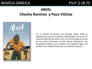 NOVELA GRÁFICA P.V.P. $ 18.75
ABDEL
Chechu Ramírez y Paco Vilchez
"En un intento de alcanzar ese preciado sueño, Abdel es
detenido por la policía marroquí y abandonado a su suerte en
mitad del desierto del Sáhara. Allí, en la inmensidad de uno de
los más feroces desiertos, no sólo deberá enfrentarse a los
inesperados peligros que le depara ese inhóspito lugar, sino
también a los miedos inherentes a la condición humana."
 