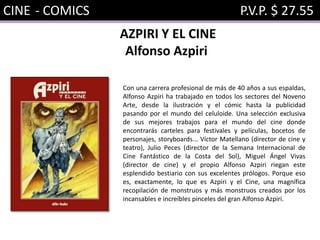 CINE - COMICS P.V.P. $ 27.55
AZPIRI Y EL CINE
Alfonso Azpiri
Con una carrera profesional de más de 40 años a sus espaldas,
Alfonso Azpiri ha trabajado en todos los sectores del Noveno
Arte, desde la ilustración y el cómic hasta la publicidad
pasando por el mundo del celuloide. Una selección exclusiva
de sus mejores trabajos para el mundo del cine donde
encontrarás carteles para festivales y películas, bocetos de
personajes, storyboards... Víctor Matellano (director de cine y
teatro), Julio Peces (director de la Semana Internacional de
Cine Fantástico de la Costa del Sol), Miguel Ángel Vivas
(director de cine) y el propio Alfonso Azpiri riegan este
esplendido bestiario con sus excelentes prólogos. Porque eso
es, exactamente, lo que es Azpiri y el Cine, una magnífica
recopilación de monstruos y más monstruos creados por los
incansables e increíbles pinceles del gran Alfonso Azpiri.
 