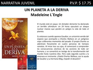 NARRATIVA JUVENIL P.V.P. $ 17.75
UN PLANETA A LA DERIVA
Madeleine L´Engle
El mundo está en jaque. Un dictador demente ha declarado
un terrible ultimátum: en 24 horas ejecutará un ataque
nuclear masivo que pondrá en peligro la vida de todo el
planeta.
Es entonces cuando aparece Gaudior, un unicornio venido del
espacio que acompaña a Charles Wallace en un peligroso
viaje a diferentes momentos del pasado. El propio Charles se
adentrará físicamente en cuatro personas de tiempos
remotos. Al mirar tras sus ojos, él comenzará a comprender
las consecuencias cósmicas de las acciones de todo ser
humano, y se convertirá en testigo de la transformación del
mundo hasta nuestros días. Pero cada segundo cuenta y la
amenaza es inminente. ¿Podrá Charles Wallace, con la ayuda
de Gaudior y su hermana Meg, impedir el desastre?
 