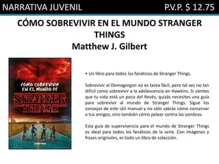 NARRATIVA JUVENIL P.V.P. $ 12.75
CÓMO SOBREVIVIR EN EL MUNDO STRANGER
THINGS
Matthew J. Gilbert
• Un libro para todos los fanáticos de Stranger Things.
Sobrevivir al Demogorgon no es tarea fácil, pero tal vez no tan
difícil como sobrevivir a la adolescencia en Hawkins. Si sientes
que tu vida está un poco del Revés, quizás necesites una guía
para sobrevivir al mundo de Stranger Things. Sigue los
consejos de este útil manual y no sólo sabrás cómo conservar
a tus amigos, sino también cómo pelear contra las sombras.
Esta guía de supervivencia para el mundo de Stranger Things
es ideal para todos los fanáticos de la serie. Con imágenes y
frases originales, es todo un libro de colección.
 
