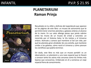INFANTIL P.V.P. $ 21.95
PLANETARIUM
Raman Prinja
Recuéstate en tu sillón y disfruta del espectáculo que aparece
en las páginas de este libro: un museo de astronomía que te
permitirá tener enormes planetas y galaxias enteras al alcance
de tu mano. En sus salas alberga piezas que jamás cabrían
entre los muros de un museo de cristal y concreto: un
recorrido por el Sistema Solar, la Vía Láctea y el Universo
entero. Acércate y conoce qué mantiene al Sol con vida, por
qué los planetas giran alrededor de una estrella, qué mantiene
unidas a las galaxias, cómo nació el Universo y cómo piensan
los científicos que podría terminar.
Sin duda, este libro es más que un museo portátil: es un
observatorio, un planetario y una nave espacial que te llevará
a conocer tanto los astros más cercanos como los límites más
lejanos que conocemos. Embárcate en él y comienza un viaje
espacial lleno de conocimiento.
 